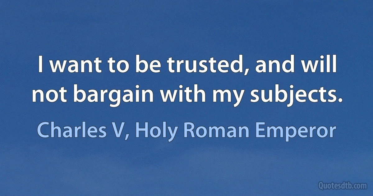 I want to be trusted, and will not bargain with my subjects. (Charles V, Holy Roman Emperor)