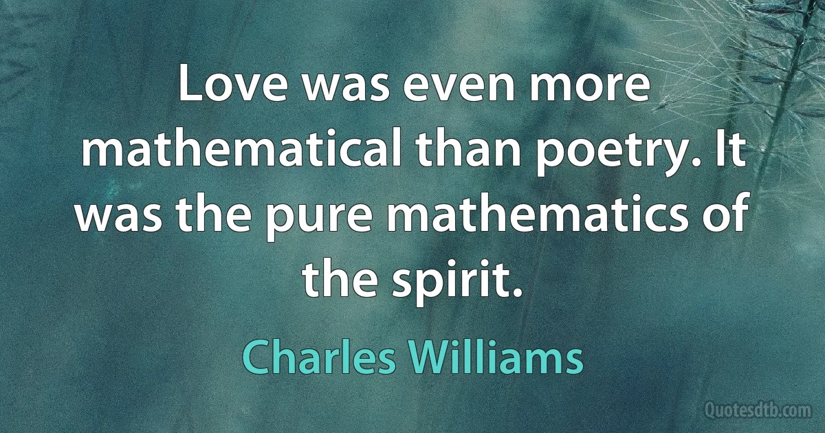 Love was even more mathematical than poetry. It was the pure mathematics of the spirit. (Charles Williams)