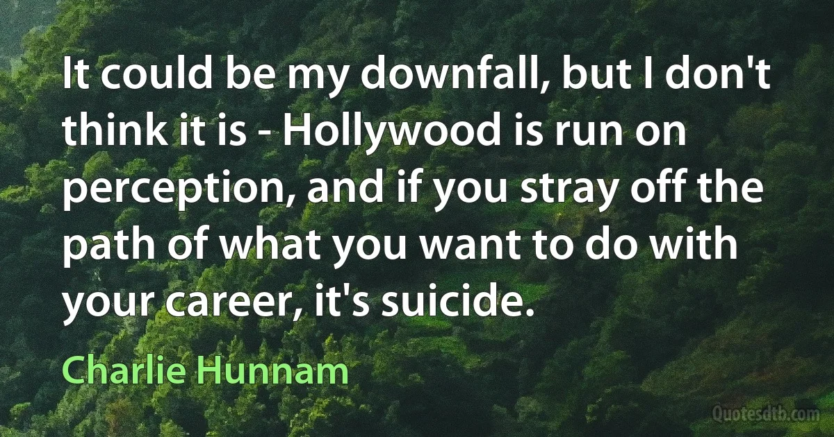 It could be my downfall, but I don't think it is - Hollywood is run on perception, and if you stray off the path of what you want to do with your career, it's suicide. (Charlie Hunnam)