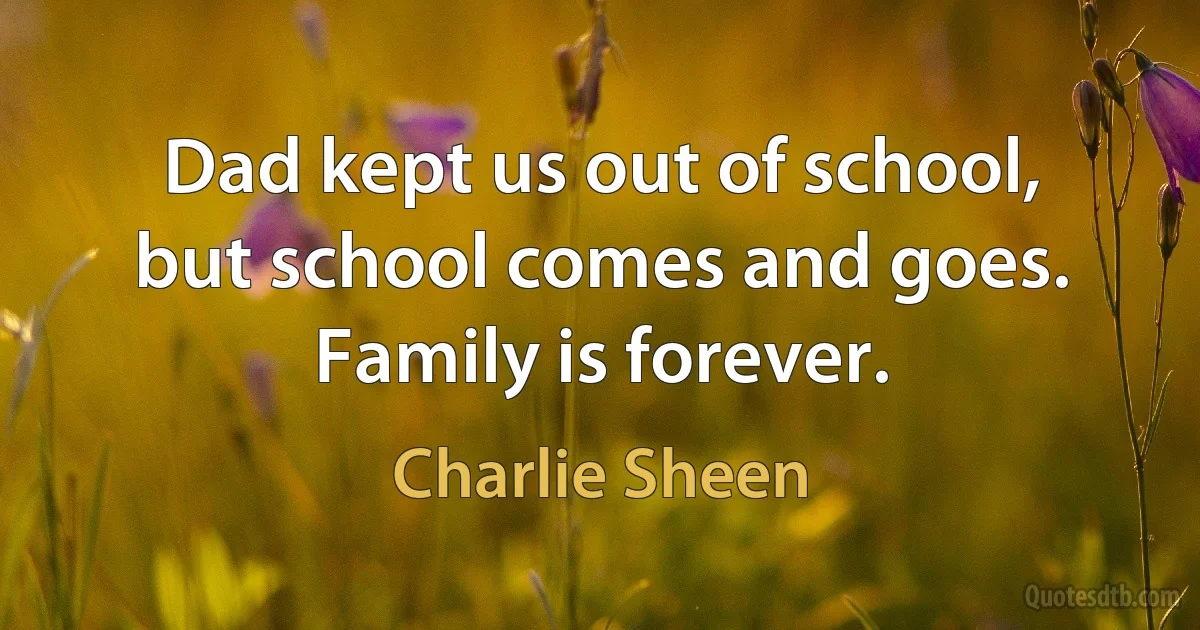 Dad kept us out of school, but school comes and goes. Family is forever. (Charlie Sheen)