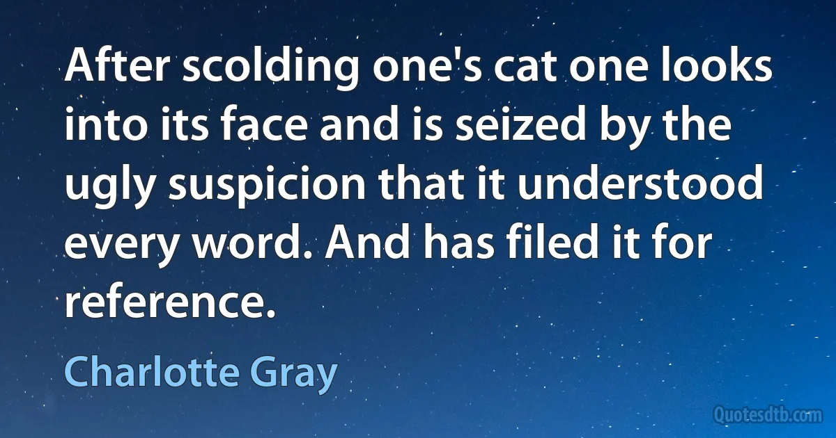 After scolding one's cat one looks into its face and is seized by the ugly suspicion that it understood every word. And has filed it for reference. (Charlotte Gray)