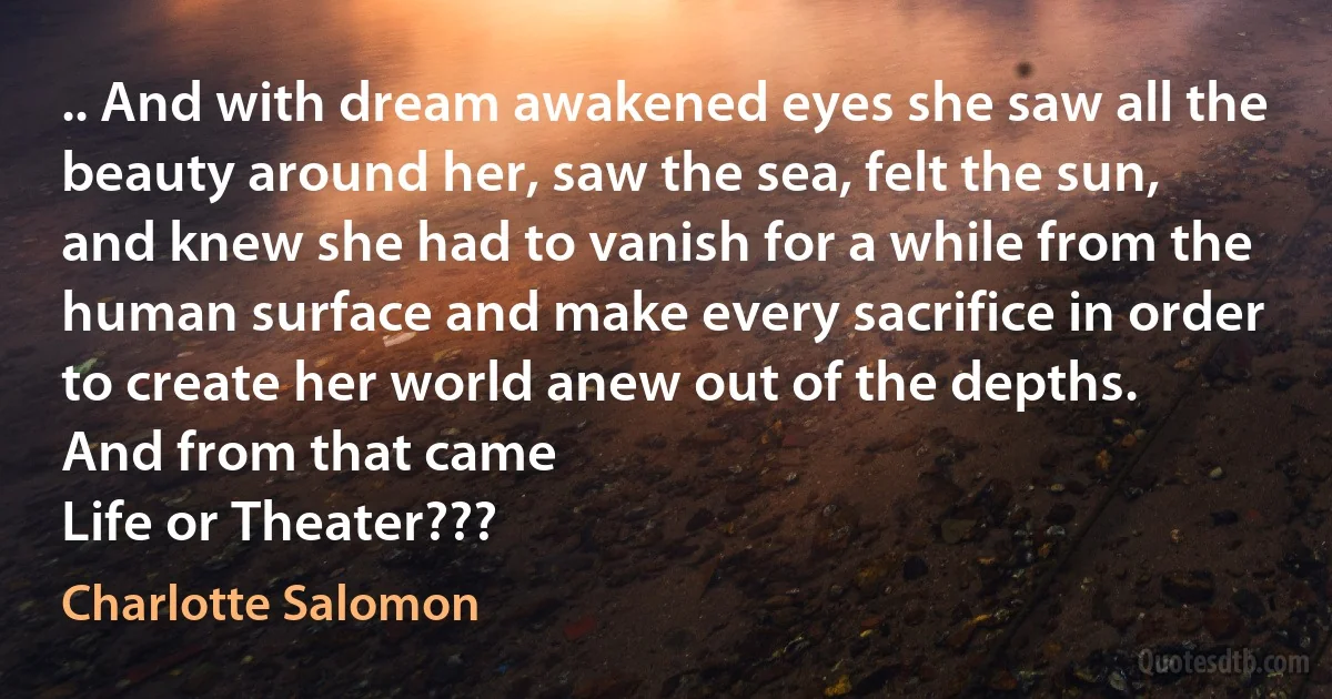 .. And with dream awakened eyes she saw all the beauty around her, saw the sea, felt the sun, and knew she had to vanish for a while from the human surface and make every sacrifice in order to create her world anew out of the depths.
And from that came
Life or Theater??? (Charlotte Salomon)