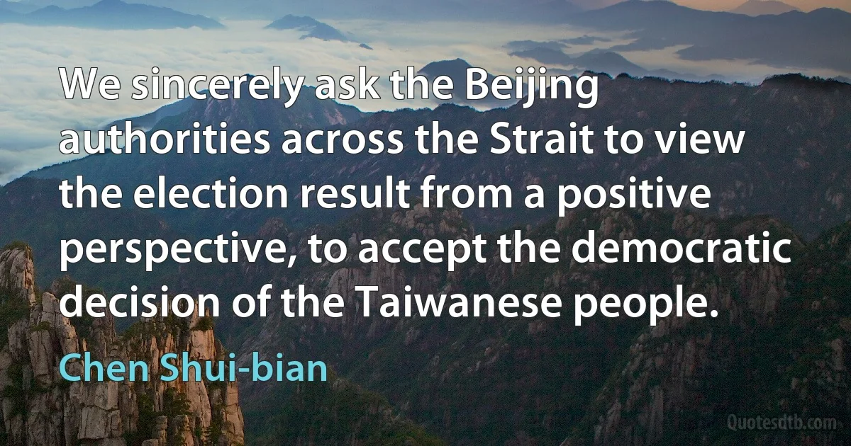 We sincerely ask the Beijing authorities across the Strait to view the election result from a positive perspective, to accept the democratic decision of the Taiwanese people. (Chen Shui-bian)