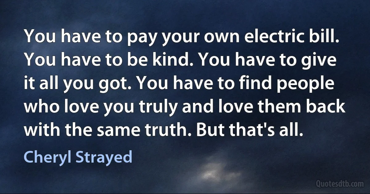 You have to pay your own electric bill. You have to be kind. You have to give it all you got. You have to find people who love you truly and love them back with the same truth. But that's all. (Cheryl Strayed)