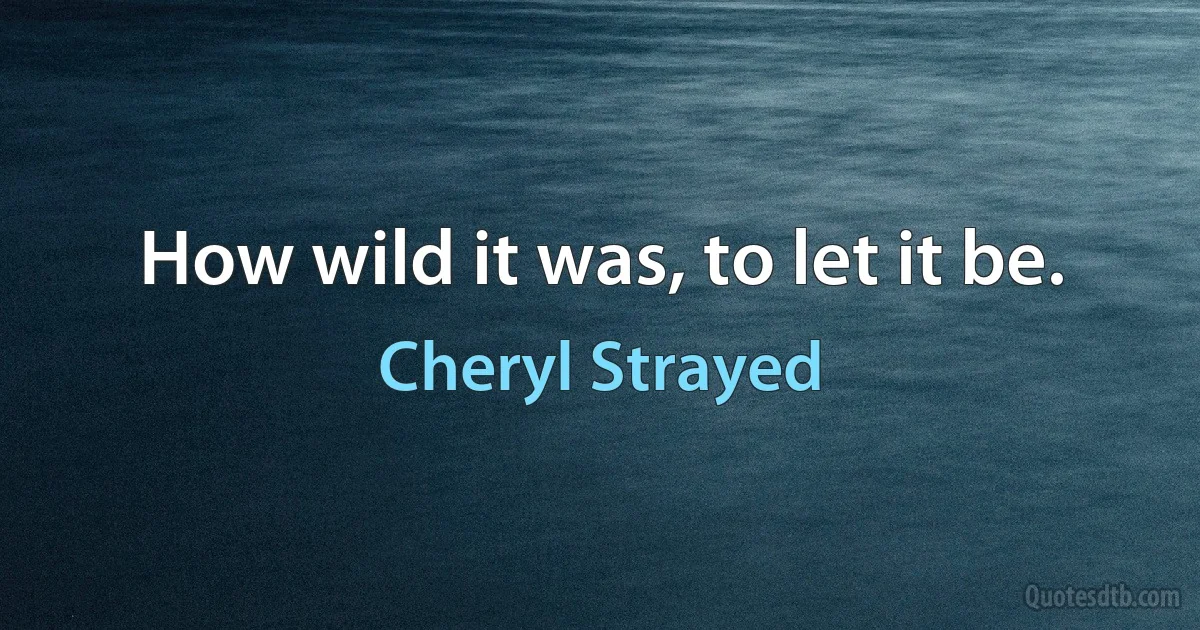 How wild it was, to let it be. (Cheryl Strayed)