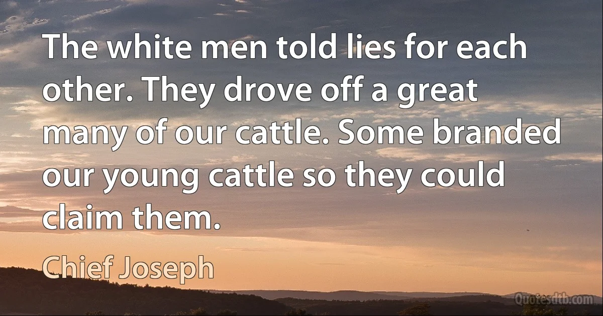 The white men told lies for each other. They drove off a great many of our cattle. Some branded our young cattle so they could claim them. (Chief Joseph)