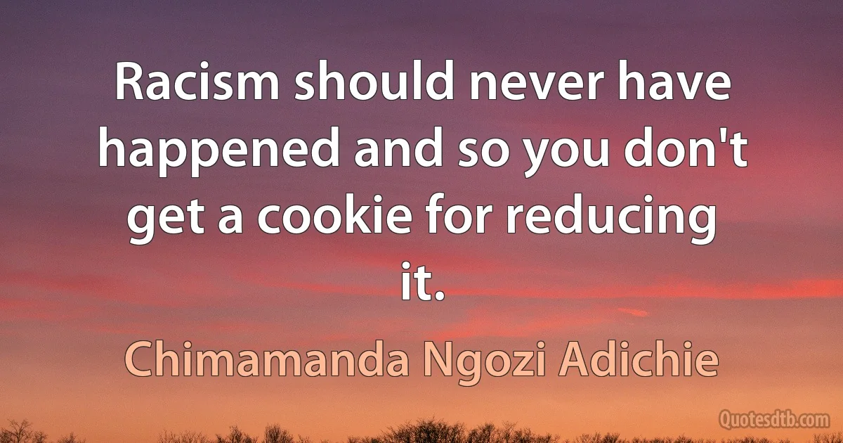 Racism should never have happened and so you don't get a cookie for reducing it. (Chimamanda Ngozi Adichie)