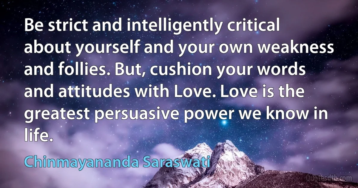 Be strict and intelligently critical about yourself and your own weakness and follies. But, cushion your words and attitudes with Love. Love is the greatest persuasive power we know in life. (Chinmayananda Saraswati)