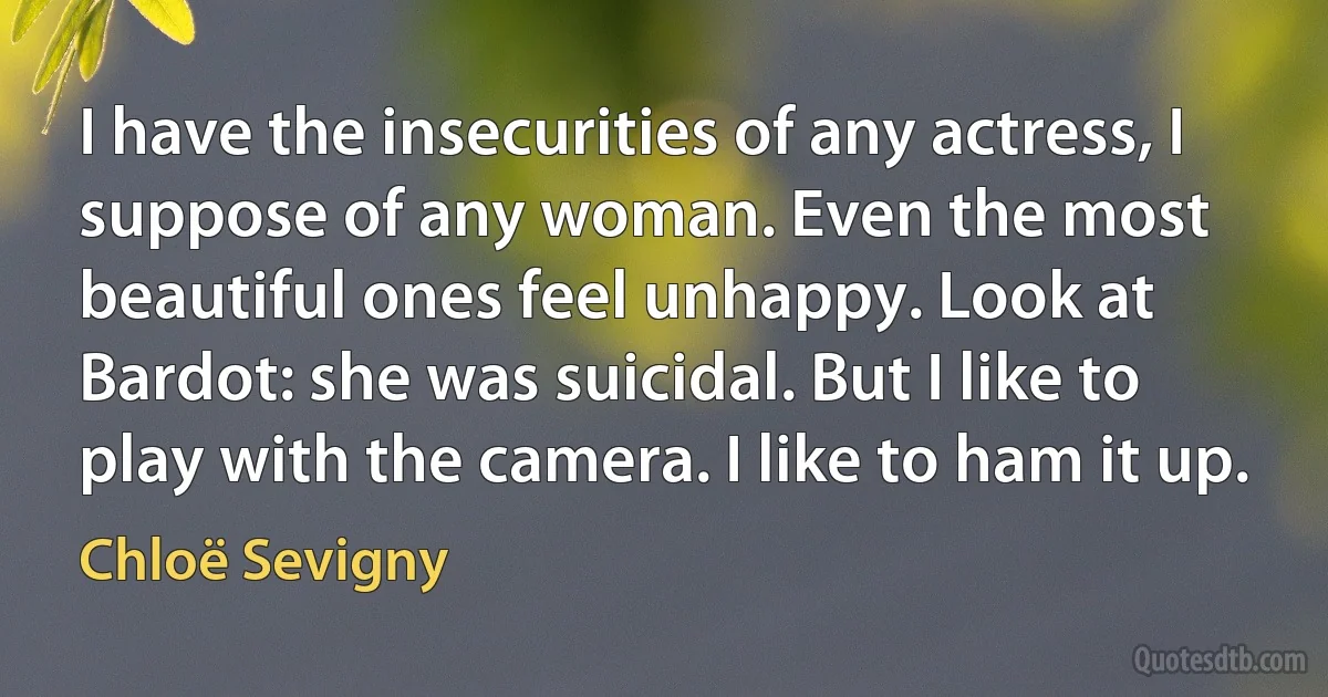 I have the insecurities of any actress, I suppose of any woman. Even the most beautiful ones feel unhappy. Look at Bardot: she was suicidal. But I like to play with the camera. I like to ham it up. (Chloë Sevigny)