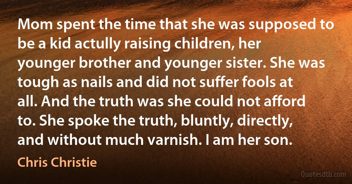 Mom spent the time that she was supposed to be a kid actully raising children, her younger brother and younger sister. She was tough as nails and did not suffer fools at all. And the truth was she could not afford to. She spoke the truth, bluntly, directly, and without much varnish. I am her son. (Chris Christie)