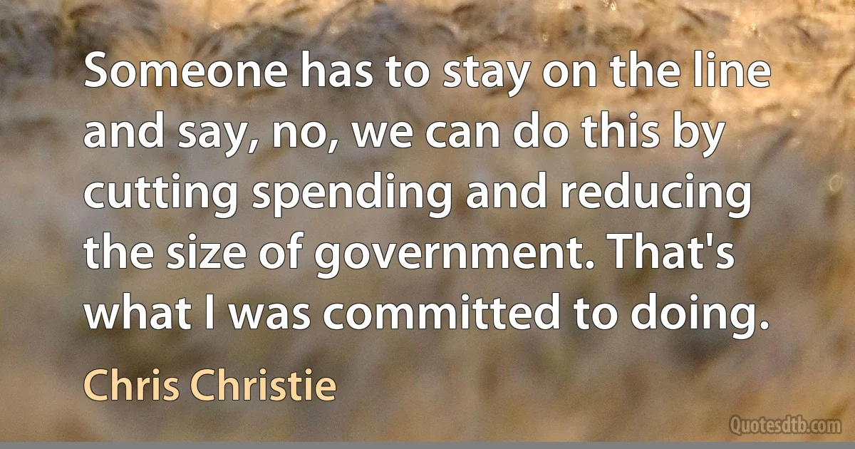 Someone has to stay on the line and say, no, we can do this by cutting spending and reducing the size of government. That's what I was committed to doing. (Chris Christie)