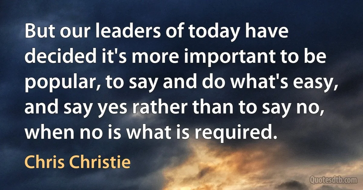 But our leaders of today have decided it's more important to be popular, to say and do what's easy, and say yes rather than to say no, when no is what is required. (Chris Christie)