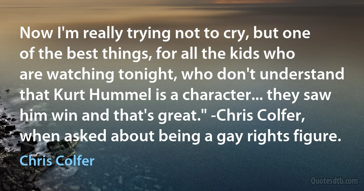 Now I'm really trying not to cry, but one of the best things, for all the kids who are watching tonight, who don't understand that Kurt Hummel is a character... they saw him win and that's great." -Chris Colfer, when asked about being a gay rights figure. (Chris Colfer)