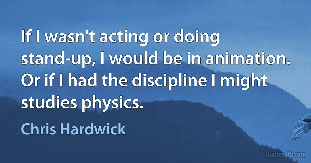 If I wasn't acting or doing stand-up, I would be in animation. Or if I had the discipline I might studies physics. (Chris Hardwick)