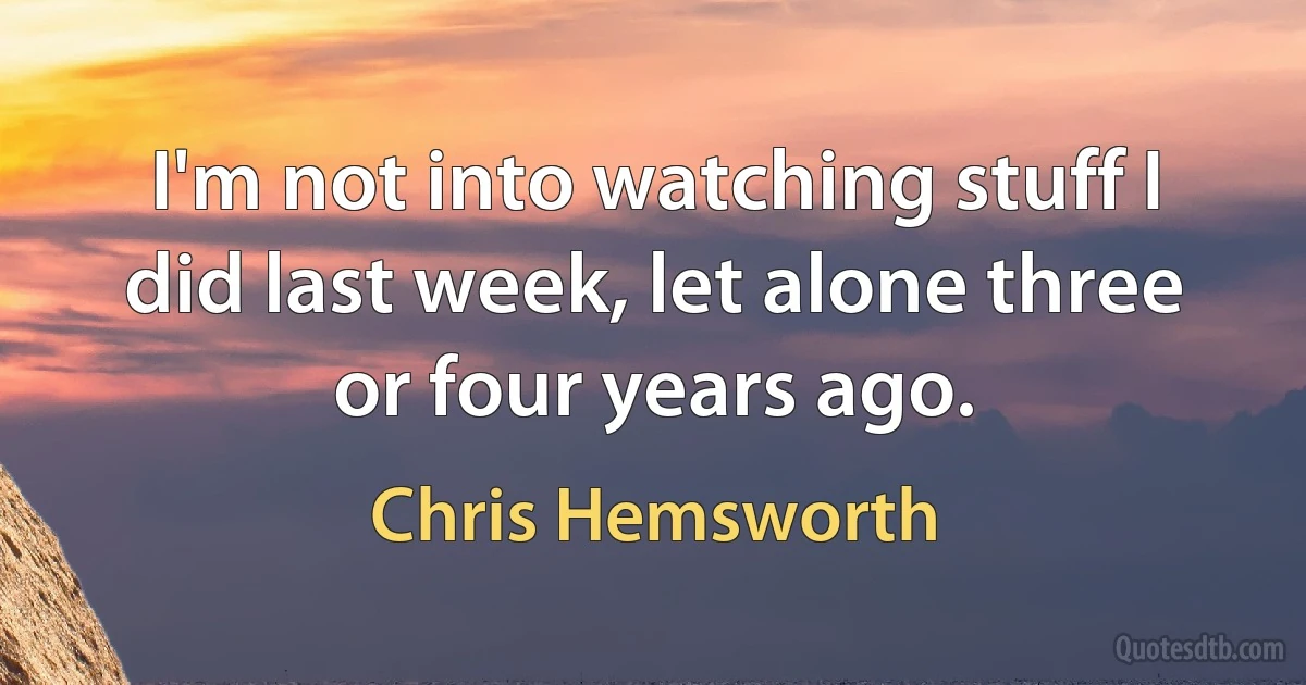 I'm not into watching stuff I did last week, let alone three or four years ago. (Chris Hemsworth)