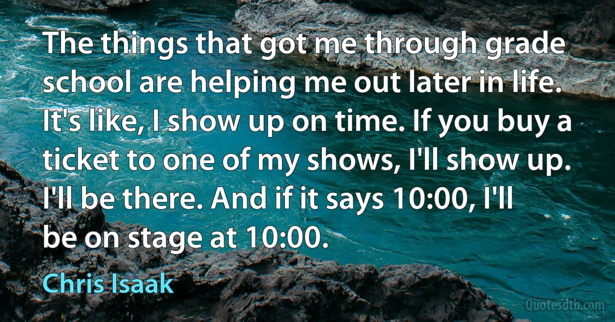 The things that got me through grade school are helping me out later in life. It's like, I show up on time. If you buy a ticket to one of my shows, I'll show up. I'll be there. And if it says 10:00, I'll be on stage at 10:00. (Chris Isaak)