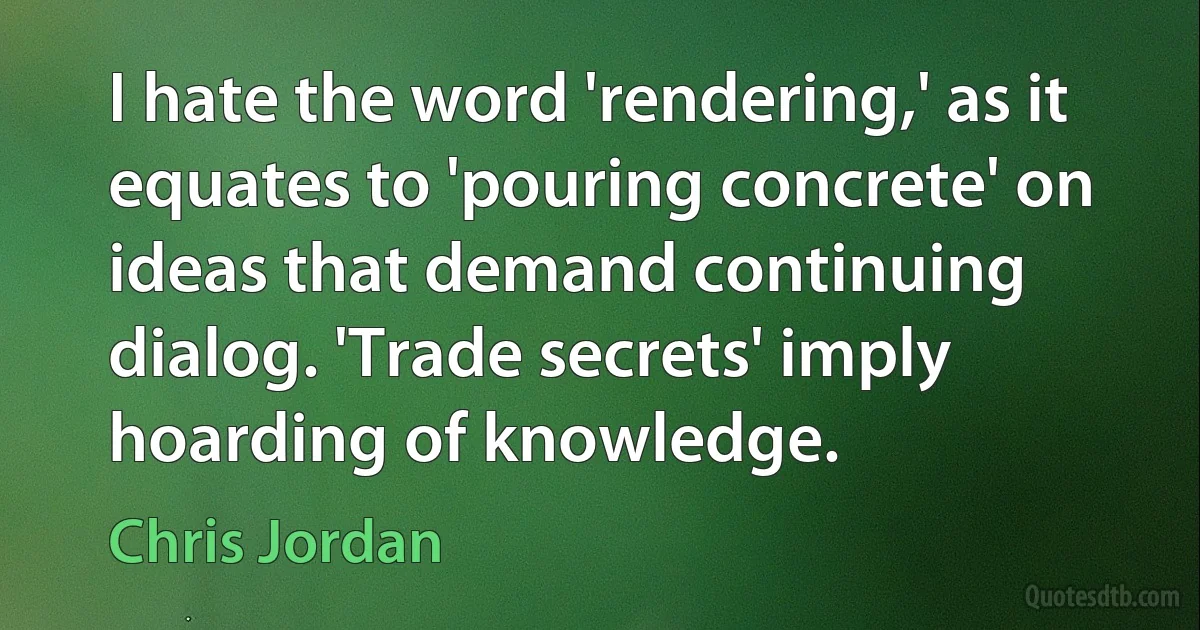 I hate the word 'rendering,' as it equates to 'pouring concrete' on ideas that demand continuing dialog. 'Trade secrets' imply hoarding of knowledge. (Chris Jordan)