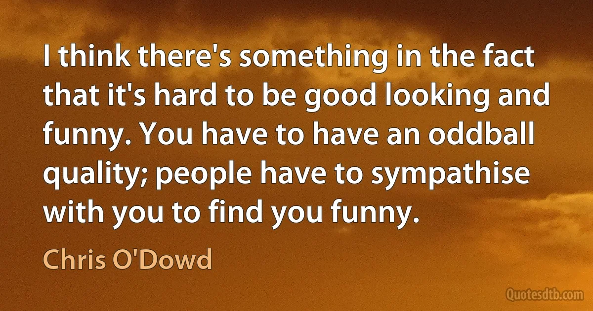 I think there's something in the fact that it's hard to be good looking and funny. You have to have an oddball quality; people have to sympathise with you to find you funny. (Chris O'Dowd)