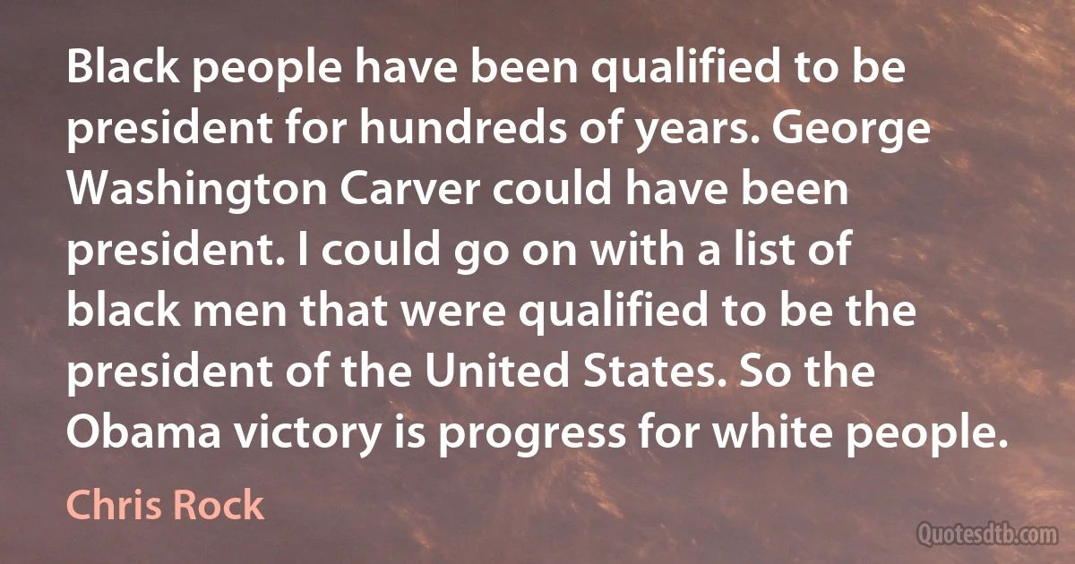 Black people have been qualified to be president for hundreds of years. George Washington Carver could have been president. I could go on with a list of black men that were qualified to be the president of the United States. So the Obama victory is progress for white people. (Chris Rock)