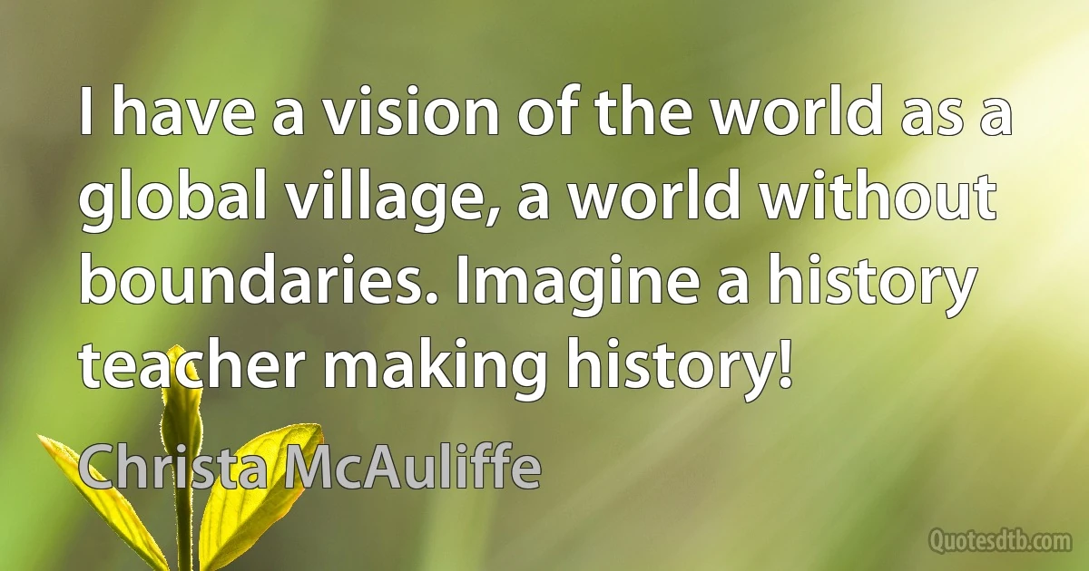 I have a vision of the world as a global village, a world without boundaries. Imagine a history teacher making history! (Christa McAuliffe)