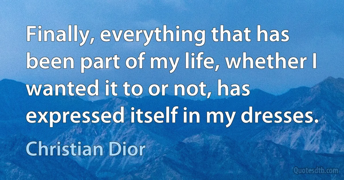 Finally, everything that has been part of my life, whether I wanted it to or not, has expressed itself in my dresses. (Christian Dior)