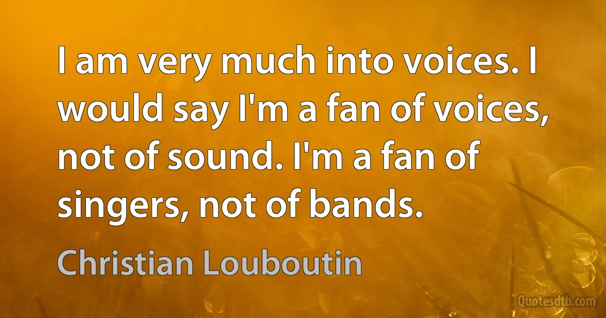 I am very much into voices. I would say I'm a fan of voices, not of sound. I'm a fan of singers, not of bands. (Christian Louboutin)