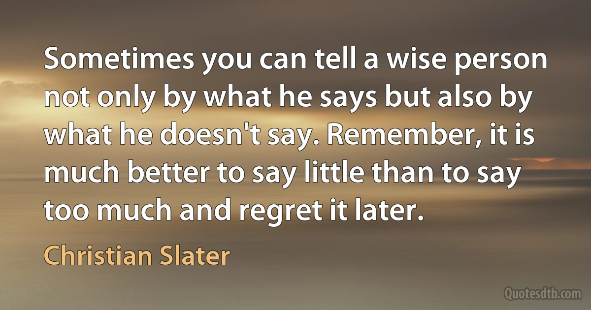 Sometimes you can tell a wise person not only by what he says but also by what he doesn't say. Remember, it is much better to say little than to say too much and regret it later. (Christian Slater)