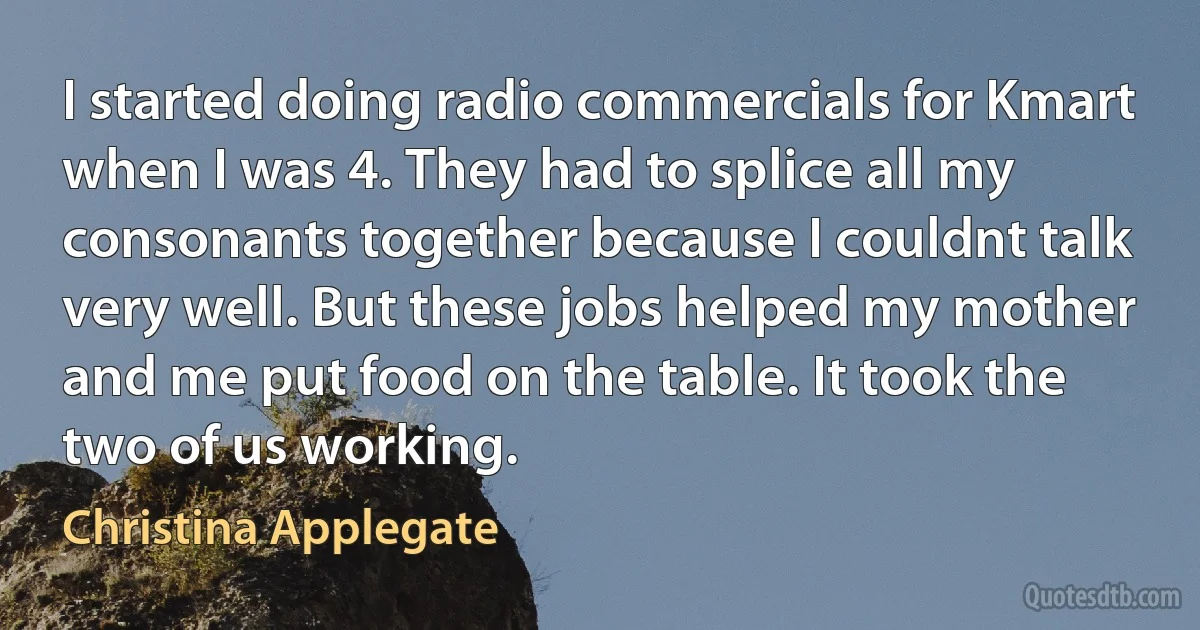 I started doing radio commercials for Kmart when I was 4. They had to splice all my consonants together because I couldnt talk very well. But these jobs helped my mother and me put food on the table. It took the two of us working. (Christina Applegate)