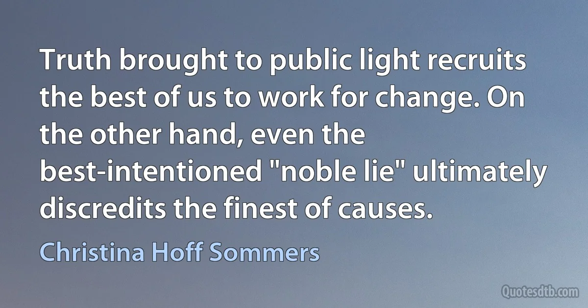 Truth brought to public light recruits the best of us to work for change. On the other hand, even the best-intentioned "noble lie" ultimately discredits the finest of causes. (Christina Hoff Sommers)