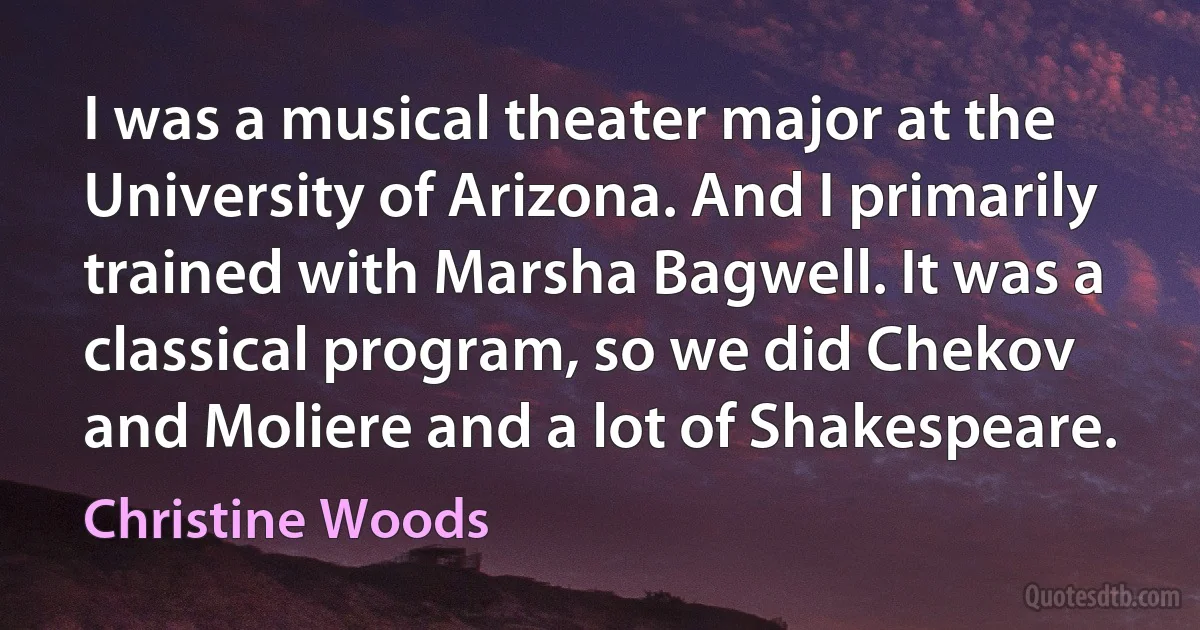 I was a musical theater major at the University of Arizona. And I primarily trained with Marsha Bagwell. It was a classical program, so we did Chekov and Moliere and a lot of Shakespeare. (Christine Woods)