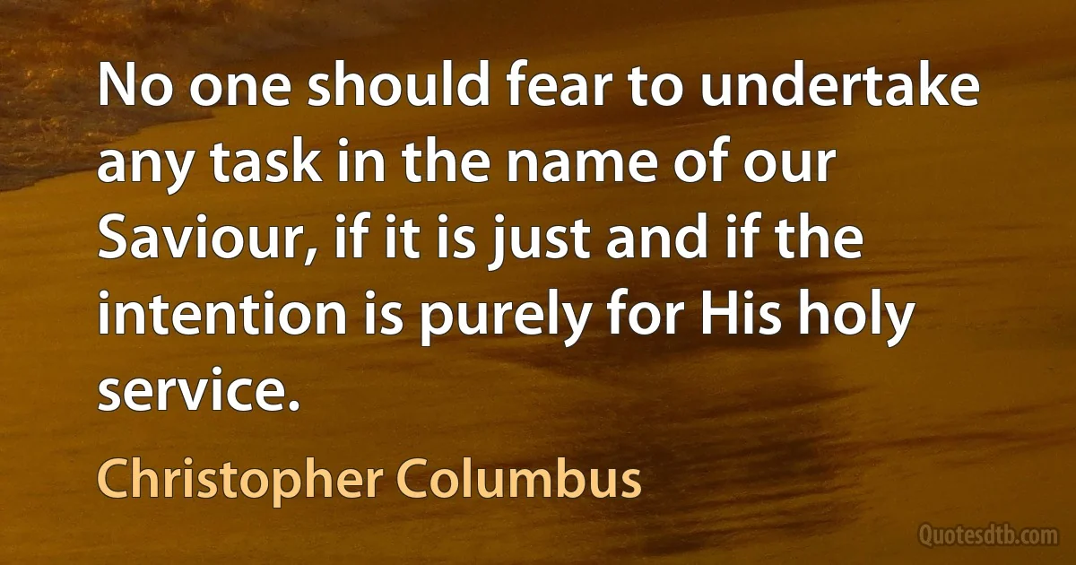 No one should fear to undertake any task in the name of our Saviour, if it is just and if the intention is purely for His holy service. (Christopher Columbus)