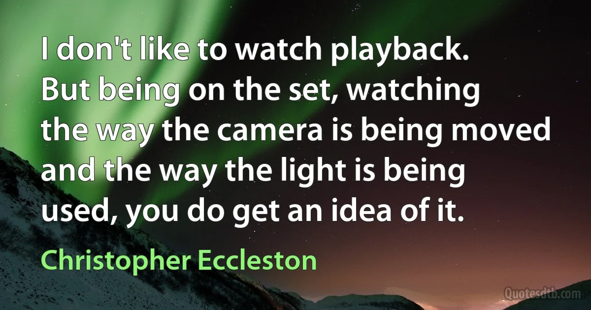 I don't like to watch playback. But being on the set, watching the way the camera is being moved and the way the light is being used, you do get an idea of it. (Christopher Eccleston)