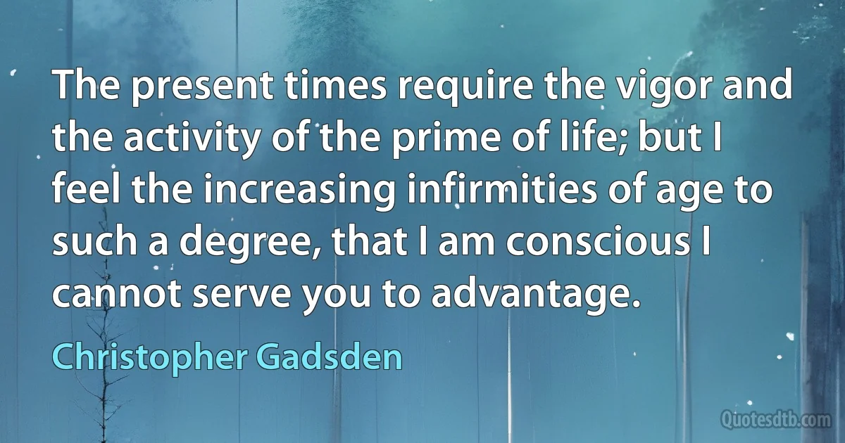 The present times require the vigor and the activity of the prime of life; but I feel the increasing infirmities of age to such a degree, that I am conscious I cannot serve you to advantage. (Christopher Gadsden)