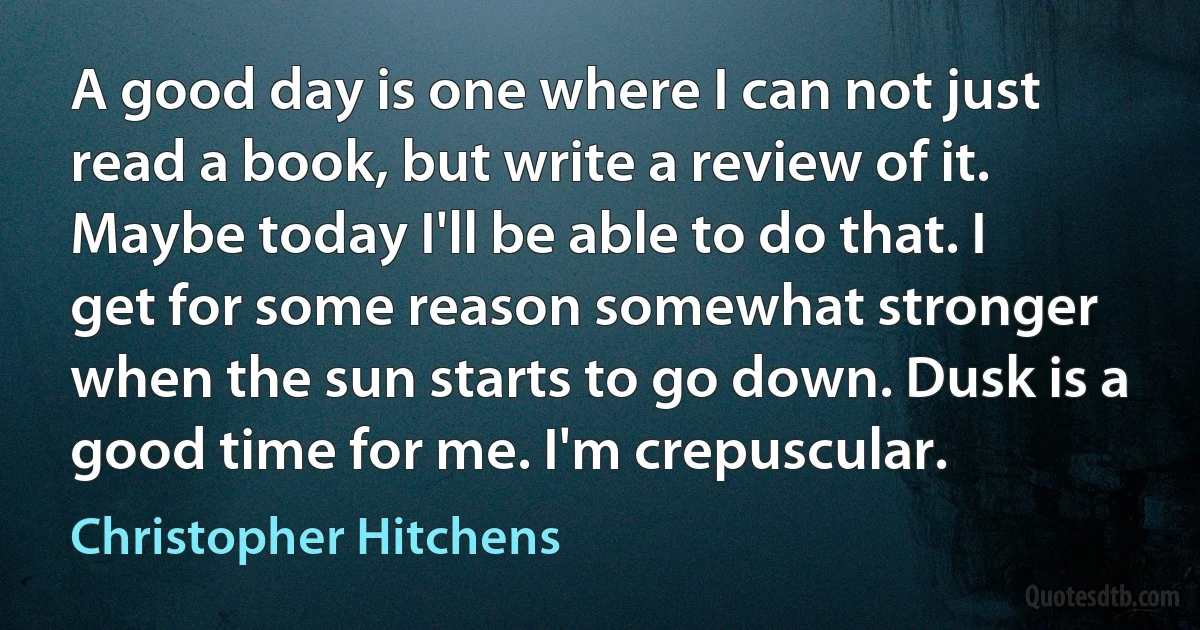 A good day is one where I can not just read a book, but write a review of it. Maybe today I'll be able to do that. I get for some reason somewhat stronger when the sun starts to go down. Dusk is a good time for me. I'm crepuscular. (Christopher Hitchens)