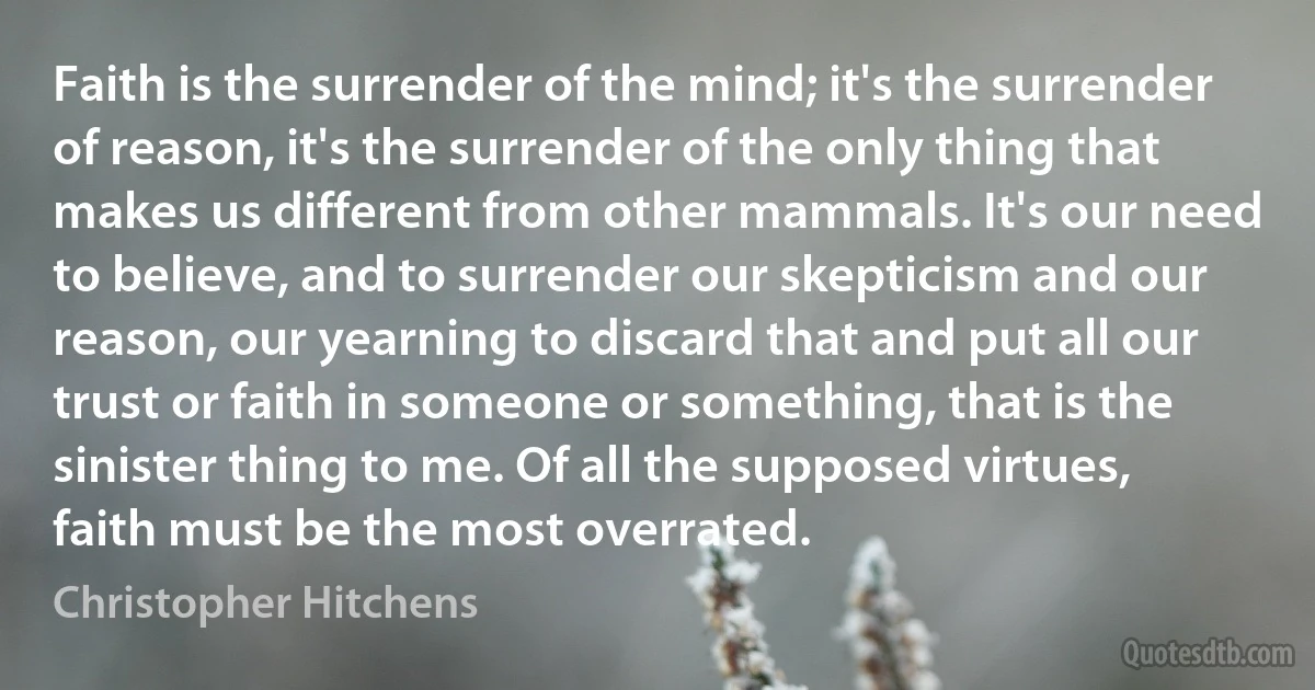 Faith is the surrender of the mind; it's the surrender of reason, it's the surrender of the only thing that makes us different from other mammals. It's our need to believe, and to surrender our skepticism and our reason, our yearning to discard that and put all our trust or faith in someone or something, that is the sinister thing to me. Of all the supposed virtues, faith must be the most overrated. (Christopher Hitchens)