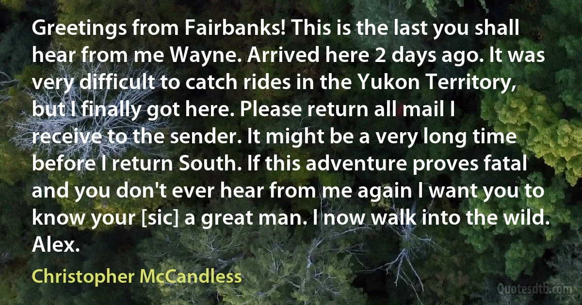 Greetings from Fairbanks! This is the last you shall hear from me Wayne. Arrived here 2 days ago. It was very difficult to catch rides in the Yukon Territory, but I finally got here. Please return all mail I receive to the sender. It might be a very long time before I return South. If this adventure proves fatal and you don't ever hear from me again I want you to know your [sic] a great man. I now walk into the wild. Alex. (Christopher McCandless)