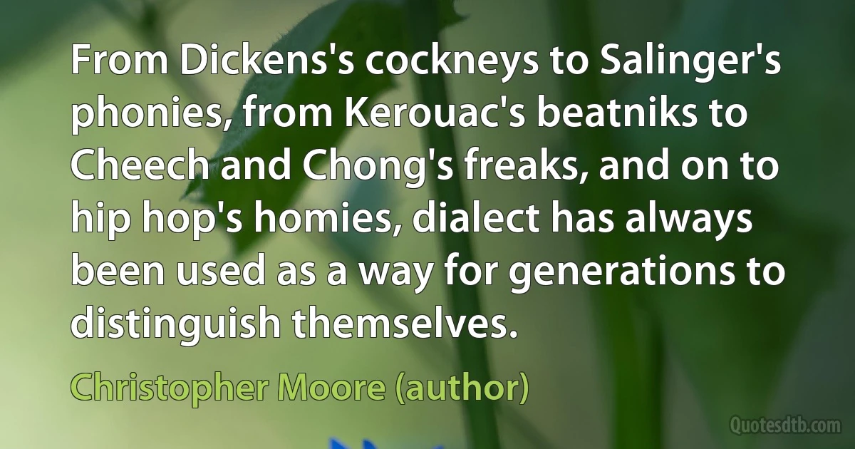 From Dickens's cockneys to Salinger's phonies, from Kerouac's beatniks to Cheech and Chong's freaks, and on to hip hop's homies, dialect has always been used as a way for generations to distinguish themselves. (Christopher Moore (author))