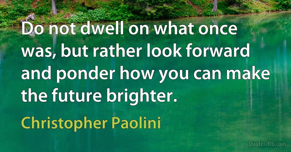 Do not dwell on what once was, but rather look forward and ponder how you can make the future brighter. (Christopher Paolini)