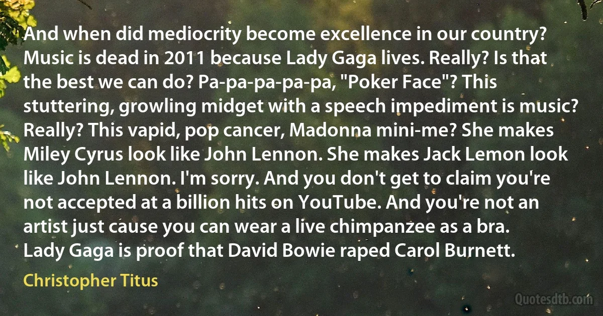 And when did mediocrity become excellence in our country? Music is dead in 2011 because Lady Gaga lives. Really? Is that the best we can do? Pa-pa-pa-pa-pa, "Poker Face"? This stuttering, growling midget with a speech impediment is music? Really? This vapid, pop cancer, Madonna mini-me? She makes Miley Cyrus look like John Lennon. She makes Jack Lemon look like John Lennon. I'm sorry. And you don't get to claim you're not accepted at a billion hits on YouTube. And you're not an artist just cause you can wear a live chimpanzee as a bra. Lady Gaga is proof that David Bowie raped Carol Burnett. (Christopher Titus)