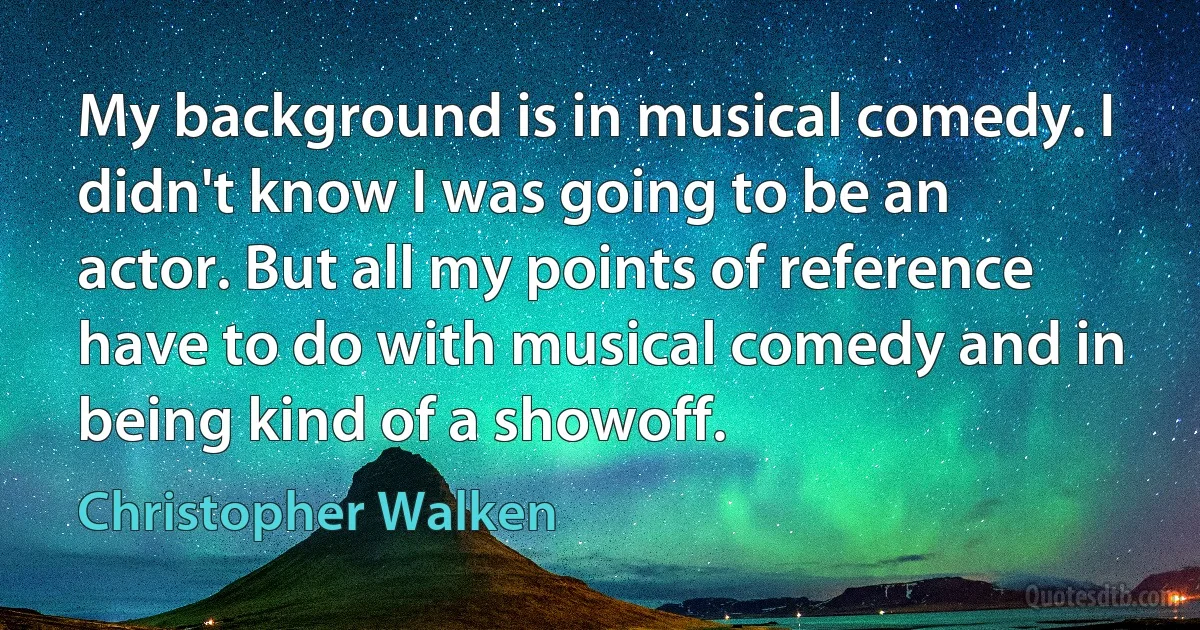 My background is in musical comedy. I didn't know I was going to be an actor. But all my points of reference have to do with musical comedy and in being kind of a showoff. (Christopher Walken)