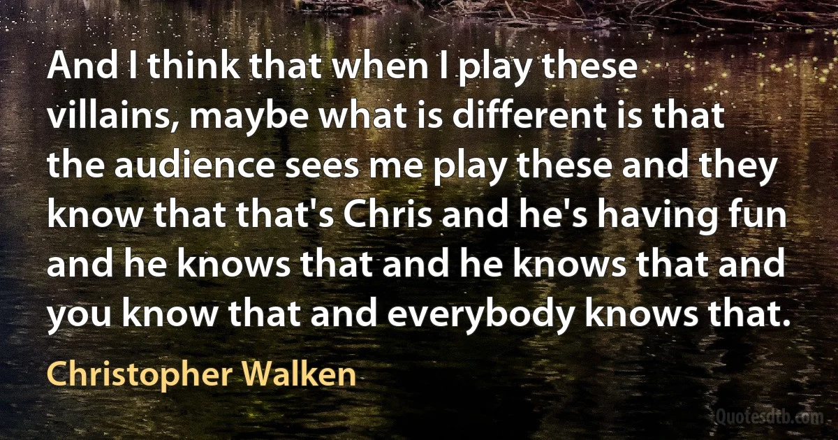 And I think that when I play these villains, maybe what is different is that the audience sees me play these and they know that that's Chris and he's having fun and he knows that and he knows that and you know that and everybody knows that. (Christopher Walken)