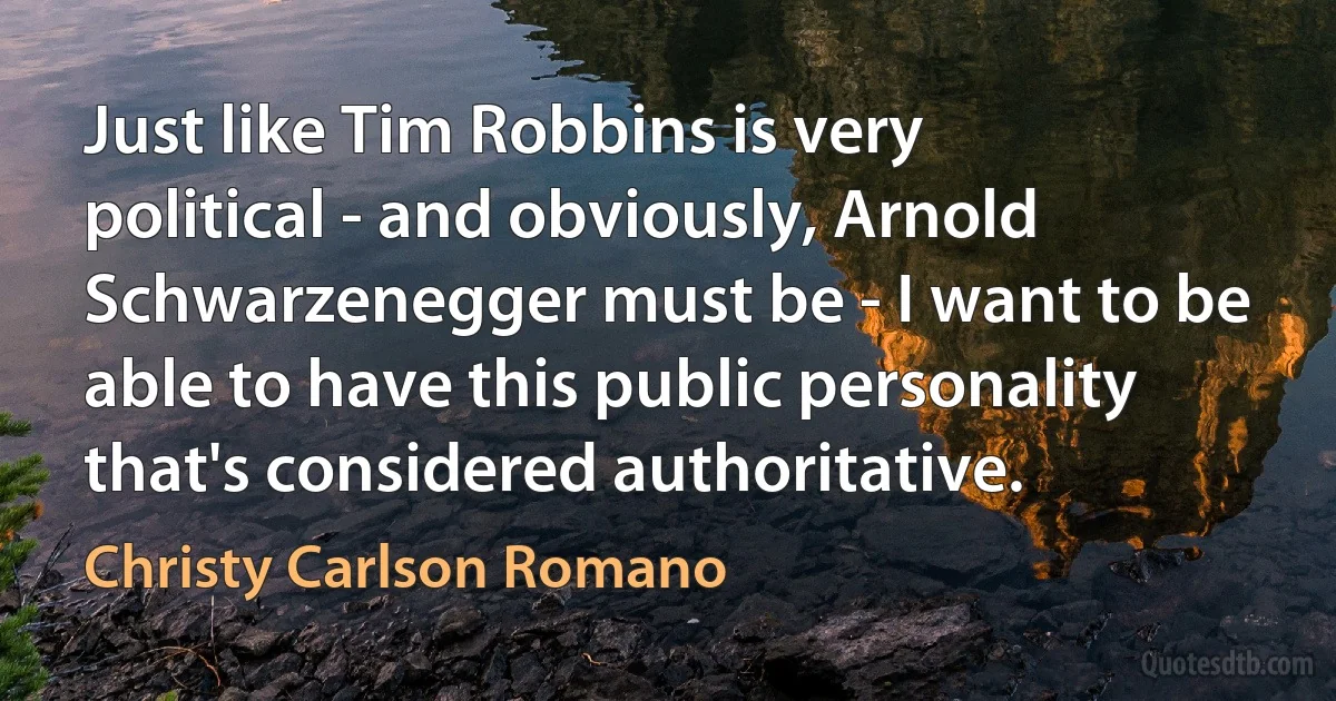 Just like Tim Robbins is very political - and obviously, Arnold Schwarzenegger must be - I want to be able to have this public personality that's considered authoritative. (Christy Carlson Romano)