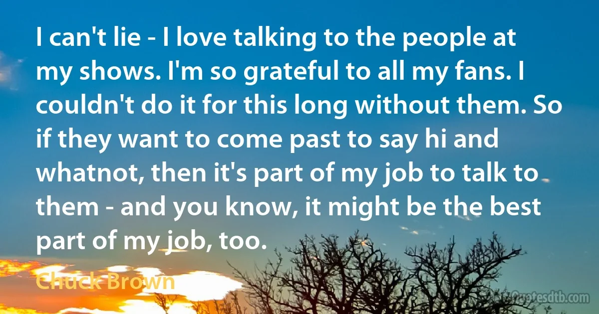 I can't lie - I love talking to the people at my shows. I'm so grateful to all my fans. I couldn't do it for this long without them. So if they want to come past to say hi and whatnot, then it's part of my job to talk to them - and you know, it might be the best part of my job, too. (Chuck Brown)