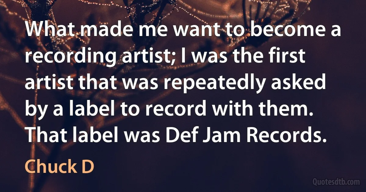 What made me want to become a recording artist; I was the first artist that was repeatedly asked by a label to record with them. That label was Def Jam Records. (Chuck D)