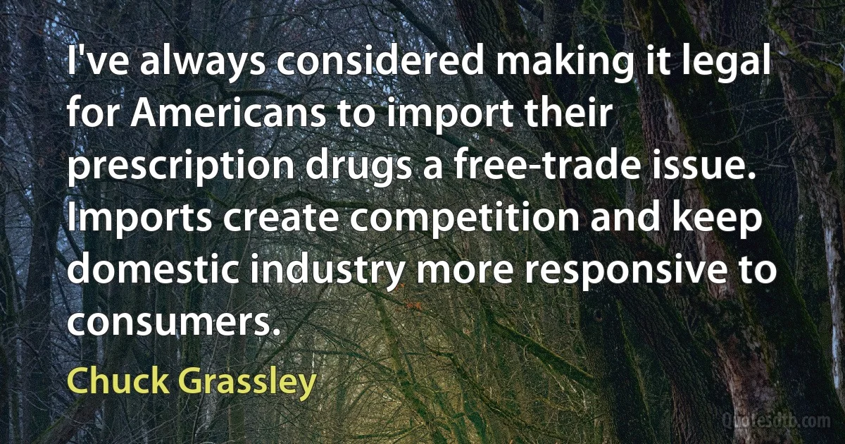 I've always considered making it legal for Americans to import their prescription drugs a free-trade issue. Imports create competition and keep domestic industry more responsive to consumers. (Chuck Grassley)