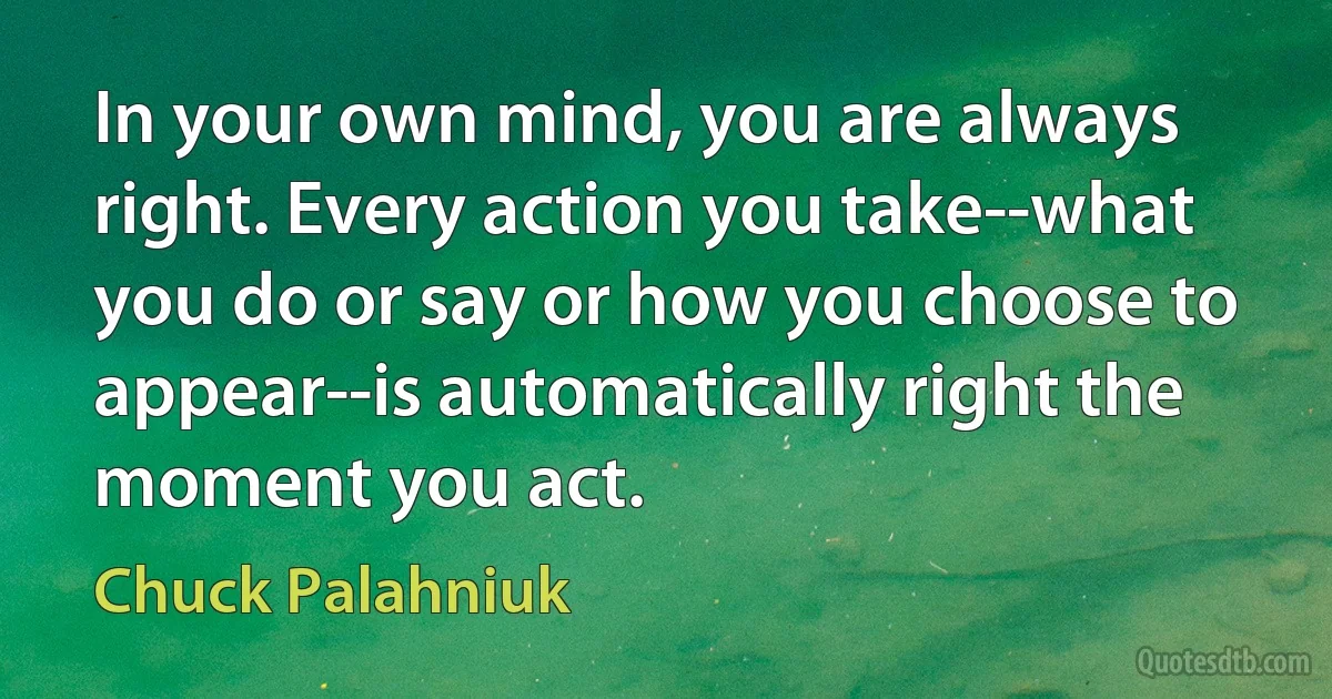 In your own mind, you are always right. Every action you take--what you do or say or how you choose to appear--is automatically right the moment you act. (Chuck Palahniuk)