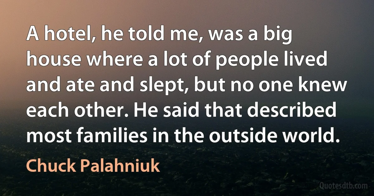 A hotel, he told me, was a big house where a lot of people lived and ate and slept, but no one knew each other. He said that described most families in the outside world. (Chuck Palahniuk)