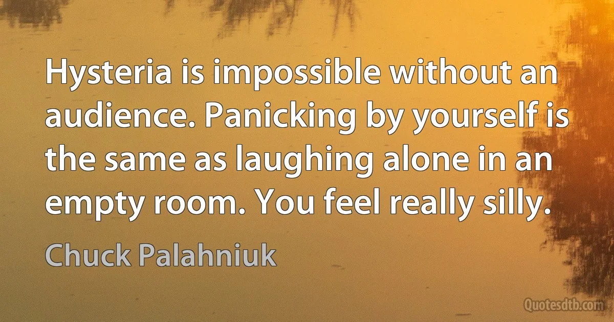 Hysteria is impossible without an audience. Panicking by yourself is the same as laughing alone in an empty room. You feel really silly. (Chuck Palahniuk)