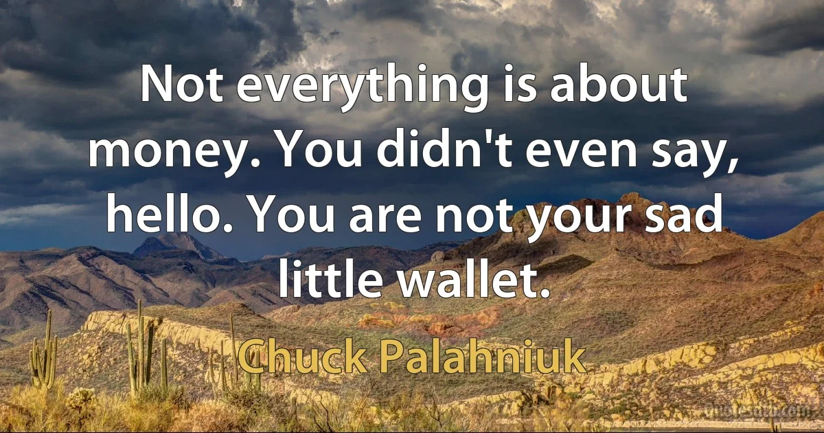 Not everything is about money. You didn't even say, hello. You are not your sad little wallet. (Chuck Palahniuk)