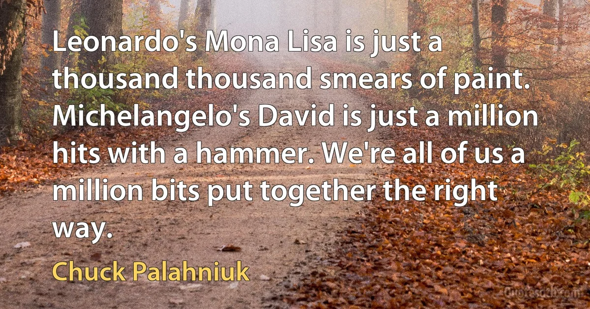 Leonardo's Mona Lisa is just a thousand thousand smears of paint. Michelangelo's David is just a million hits with a hammer. We're all of us a million bits put together the right way. (Chuck Palahniuk)